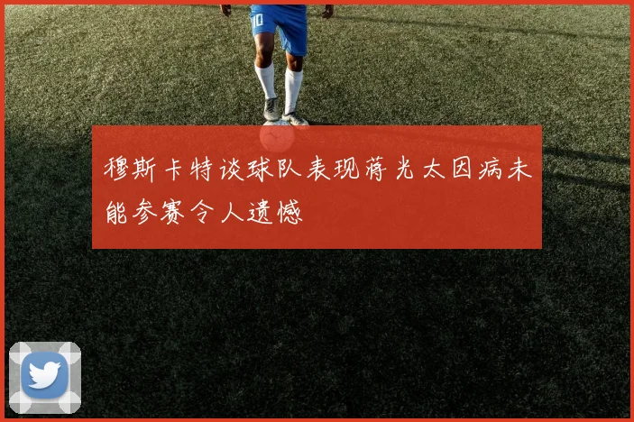 穆斯卡特谈球队表现蒋光太因病未能参赛令人遗憾