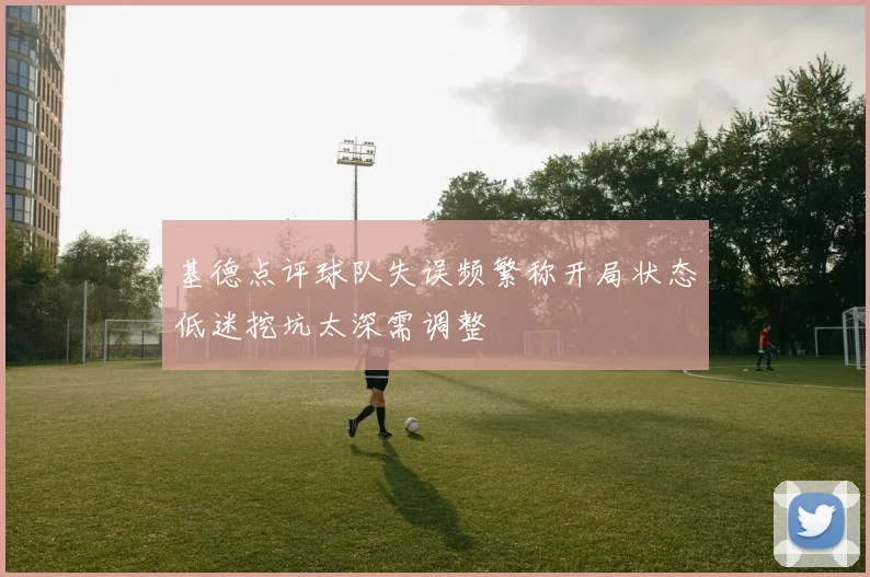基德点评球队失误频繁称开局状态低迷挖坑太深需调整