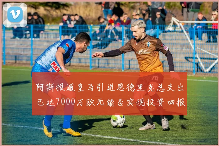 阿斯报道皇马引进恩德里克总支出已达7000万欧元能否实现投资回报