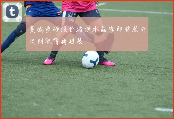 曼城重磅报价格伊水晶宫即将展开谈判取得新进展
