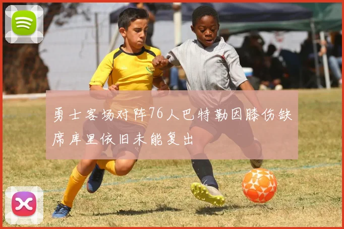 勇士客场对阵76人巴特勒因膝伤缺席库里依旧未能复出