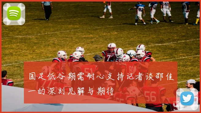 国足低谷期需耐心支持记者谈邵佳一的深刻见解与期待