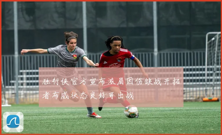 独行侠官方宣布浓眉因伤缺战开拓者布威状态良好可出战