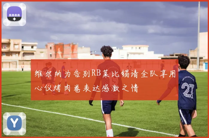 维尔纳为告别RB莱比锡请全队享用心仪烤肉卷表达感激之情