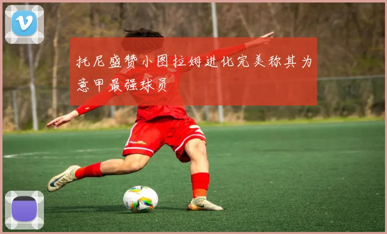 托尼盛赞小图拉姆进化完美称其为意甲最强球员