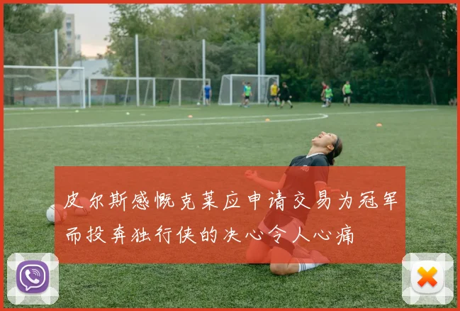 皮尔斯感慨克莱应申请交易为冠军而投奔独行侠的决心令人心痛
