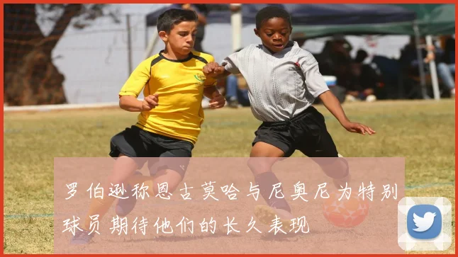 罗伯逊称恩古莫哈与尼奥尼为特别球员期待他们的长久表现