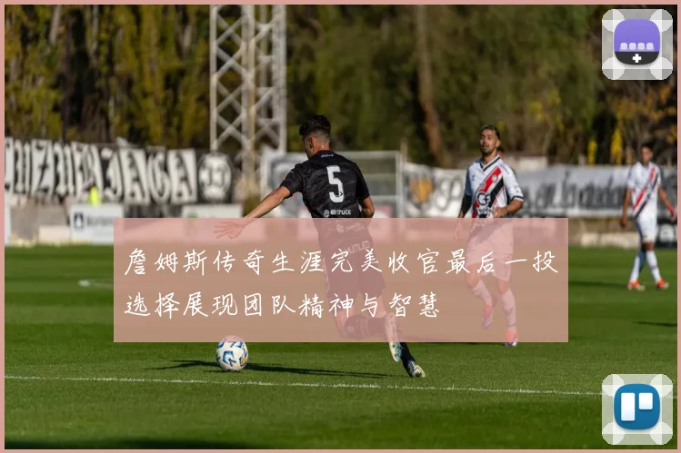 詹姆斯传奇生涯完美收官最后一投选择展现团队精神与智慧