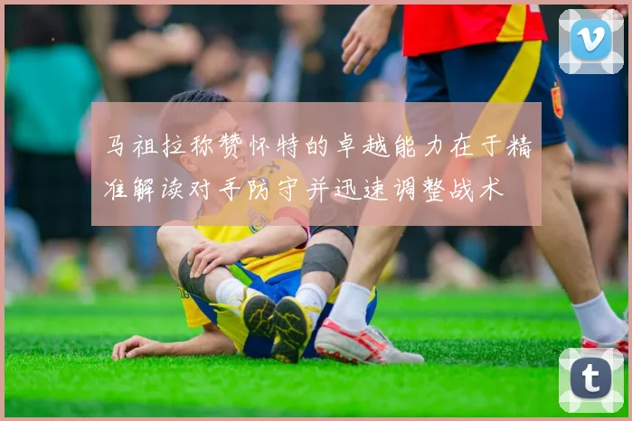 马祖拉称赞怀特的卓越能力在于精准解读对手防守并迅速调整战术