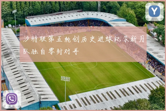 沙特联第五轮创历史进球纪录新月队独自零封对手