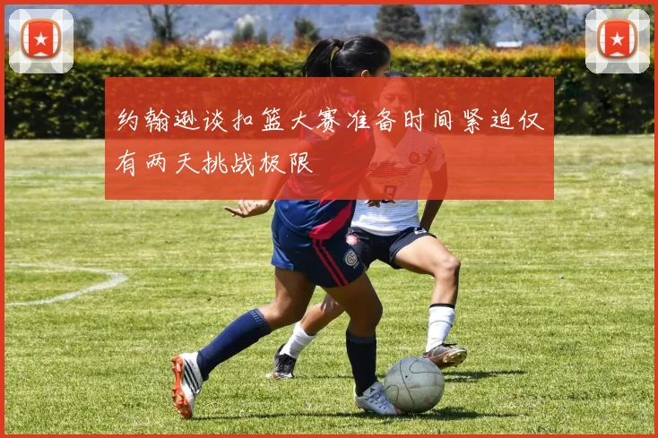 约翰逊谈扣篮大赛准备时间紧迫仅有两天挑战极限