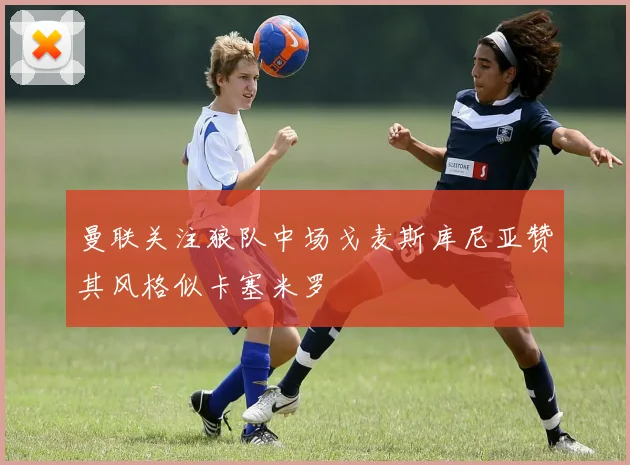 曼联关注狼队中场戈麦斯库尼亚赞其风格似卡塞米罗
