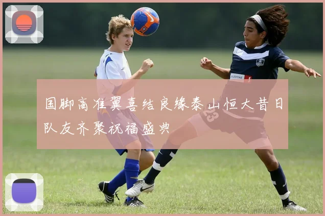 国脚高准翼喜结良缘泰山恒大昔日队友齐聚祝福盛典