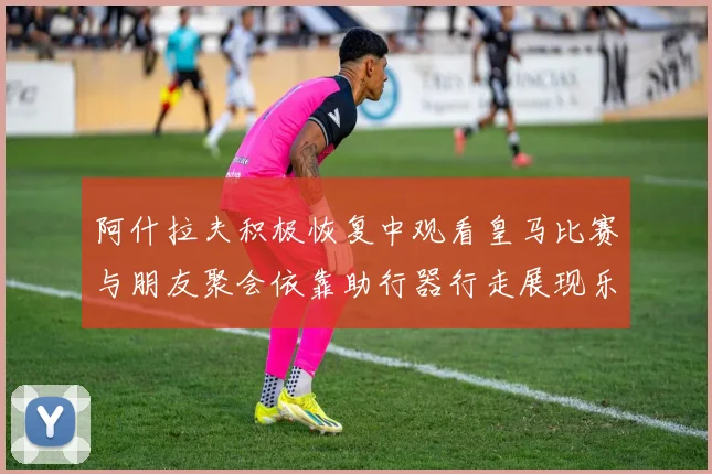 阿什拉夫积极恢复中观看皇马比赛与朋友聚会依靠助行器行走展现乐观态度
