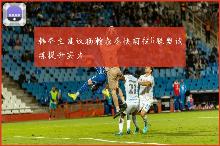 韩乔生建议杨瀚森尽快前往G联盟试炼提升实力