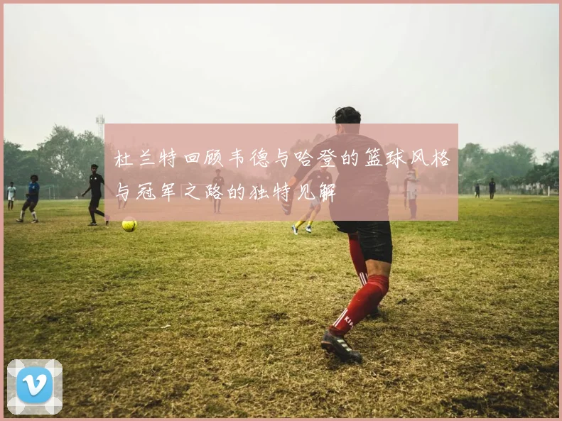 杜兰特回顾韦德与哈登的篮球风格与冠军之路的独特见解