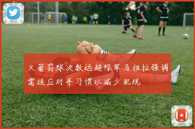 火箭罚球次数远超绿军马祖拉强调需适应对手习惯以减少犯规