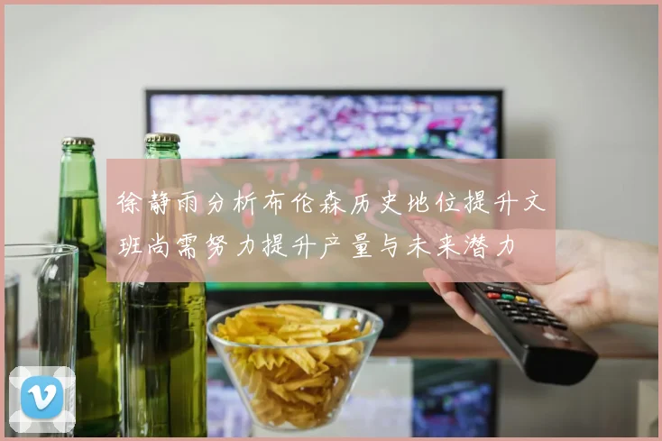 徐静雨分析布伦森历史地位提升文班尚需努力提升产量与未来潜力