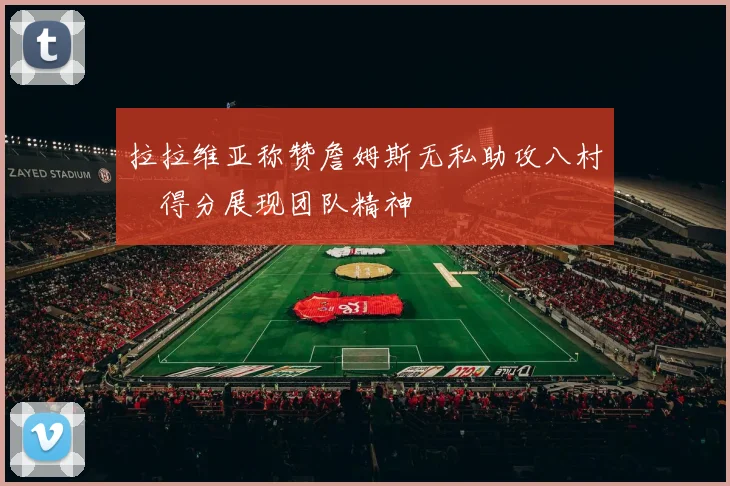 拉拉维亚称赞詹姆斯无私助攻八村塁得分展现团队精神