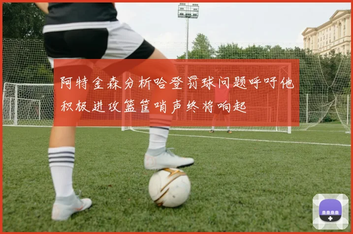 阿特金森分析哈登罚球问题呼吁他积极进攻篮筐哨声终将响起
